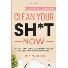 Tidying Up : CLEAN YOUR SH*T NOW - Getting Things Done Effortlessly Through The Simple Art of Home Organising (Declutter and Life Organization)